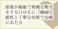 感覚が鋭敏で複雑な動きをする口ゆえに、繊細な感性と丁寧な技術で治療にあたる