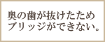 奥の歯が抜けたためブリッジができない。